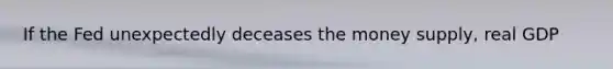 If the Fed unexpectedly deceases the money supply, real GDP