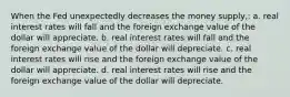 When the Fed unexpectedly decreases the money supply,: a. real interest rates will fall and the foreign exchange value of the dollar will appreciate. b. real interest rates will fall and the foreign exchange value of the dollar will depreciate. c. real interest rates will rise and the foreign exchange value of the dollar will appreciate. d. real interest rates will rise and the foreign exchange value of the dollar will depreciate.