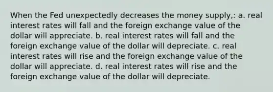 When the Fed unexpectedly decreases the money supply,: a. real interest rates will fall and the foreign exchange value of the dollar will appreciate. b. real interest rates will fall and the foreign exchange value of the dollar will depreciate. c. real interest rates will rise and the foreign exchange value of the dollar will appreciate. d. real interest rates will rise and the foreign exchange value of the dollar will depreciate.