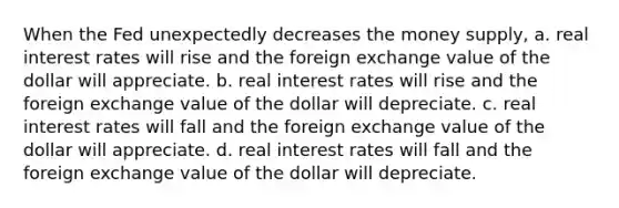 When the Fed unexpectedly decreases the money supply, a. real interest rates will rise and the foreign exchange value of the dollar will appreciate. b. real interest rates will rise and the foreign exchange value of the dollar will depreciate. c. real interest rates will fall and the foreign exchange value of the dollar will appreciate. d. real interest rates will fall and the foreign exchange value of the dollar will depreciate.