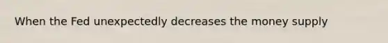 When the Fed unexpectedly decreases the money supply