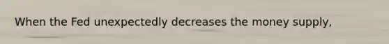 When the Fed unexpectedly decreases the money supply,