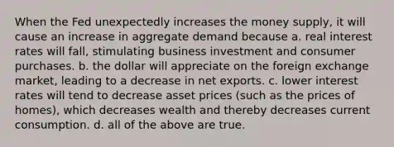 When the Fed unexpectedly increases the money supply, it will cause an increase in aggregate demand because a. real interest rates will fall, stimulating business investment and consumer purchases. b. the dollar will appreciate on the foreign exchange market, leading to a decrease in net exports. c. lower interest rates will tend to decrease asset prices (such as the prices of homes), which decreases wealth and thereby decreases current consumption. d. all of the above are true.