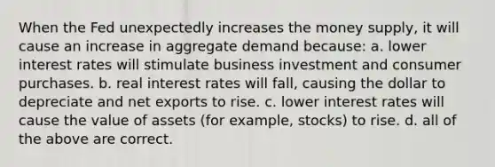 When the Fed unexpectedly increases the money supply, it will cause an increase in aggregate demand because: a. lower interest rates will stimulate business investment and consumer purchases. b. real interest rates will fall, causing the dollar to depreciate and net exports to rise. c. lower interest rates will cause the value of assets (for example, stocks) to rise. d. all of the above are correct.