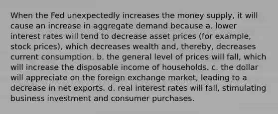 When the Fed unexpectedly increases the money supply, it will cause an increase in aggregate demand because a. lower interest rates will tend to decrease asset prices (for example, stock prices), which decreases wealth and, thereby, decreases current consumption. b. the general level of prices will fall, which will increase the disposable income of households. c. the dollar will appreciate on the foreign exchange market, leading to a decrease in net exports. d. real interest rates will fall, stimulating business investment and consumer purchases.