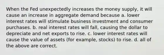 When the Fed unexpectedly increases the money supply, it will cause an increase in aggregate demand because a. lower interest rates will stimulate business investment and consumer purchases. b. real interest rates will fall, causing the dollar to depreciate and net exports to rise. c. lower interest rates will cause the value of assets (for example, stocks) to rise. d. all of the above are correct.