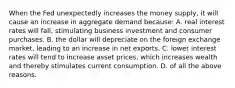 When the Fed unexpectedly increases the money supply, it will cause an increase in aggregate demand because: A. real interest rates will fall, stimulating business investment and consumer purchases. B. the dollar will depreciate on the foreign exchange market, leading to an increase in net exports. C. lower interest rates will tend to increase asset prices, which increases wealth and thereby stimulates current consumption. D. of all the above reasons.