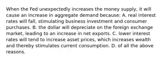 When the Fed unexpectedly increases the money supply, it will cause an increase in aggregate demand because: A. real interest rates will fall, stimulating business investment and consumer purchases. B. the dollar will depreciate on the foreign exchange market, leading to an increase in net exports. C. lower interest rates will tend to increase asset prices, which increases wealth and thereby stimulates current consumption. D. of all the above reasons.