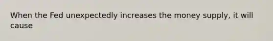 When the Fed unexpectedly increases the money supply, it will cause