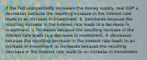 If the Fed unexpectedly increases the money supply, real GDP a. decreases because the resulting increase in the interest rate leads to an increase in investment. b. decreases because the resulting increase in the interest rate leads to a decrease in investment. c. increases because the resulting increase in the interest rate leads to a decrease in investment. d. decreases because the resulting decrease in the interest rate leads to an increase in investment. e. increases because the resulting decrease in the interest rate leads to an increase in investment.