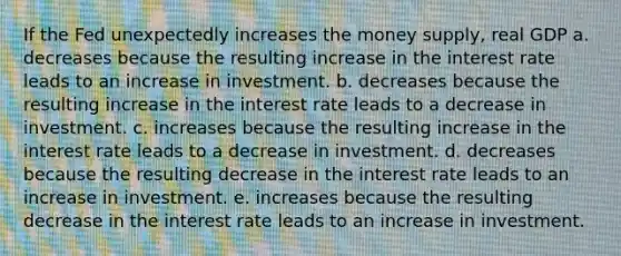 If the Fed unexpectedly increases the money supply, real GDP a. decreases because the resulting increase in the interest rate leads to an increase in investment. b. decreases because the resulting increase in the interest rate leads to a decrease in investment. c. increases because the resulting increase in the interest rate leads to a decrease in investment. d. decreases because the resulting decrease in the interest rate leads to an increase in investment. e. increases because the resulting decrease in the interest rate leads to an increase in investment.