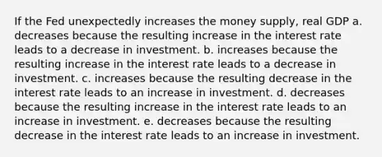 If the Fed unexpectedly increases the money supply, real GDP a. decreases because the resulting increase in the interest rate leads to a decrease in investment. b. increases because the resulting increase in the interest rate leads to a decrease in investment. c. increases because the resulting decrease in the interest rate leads to an increase in investment. d. decreases because the resulting increase in the interest rate leads to an increase in investment. e. decreases because the resulting decrease in the interest rate leads to an increase in investment.