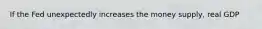 If the Fed unexpectedly increases the money supply, real GDP