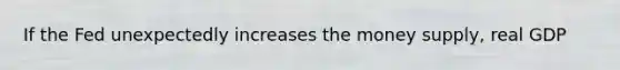 If the Fed unexpectedly increases the money supply, real GDP