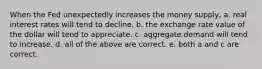 When the Fed unexpectedly increases the money supply, a. real interest rates will tend to decline. b. the exchange rate value of the dollar will tend to appreciate. c. aggregate demand will tend to increase. d. all of the above are correct. e. both a and c are correct.