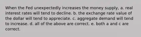 When the Fed unexpectedly increases the money supply, a. real interest rates will tend to decline. b. the exchange rate value of the dollar will tend to appreciate. c. aggregate demand will tend to increase. d. all of the above are correct. e. both a and c are correct.