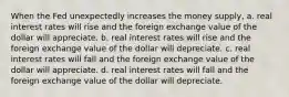 When the Fed unexpectedly increases the money supply, a. real interest rates will rise and the foreign exchange value of the dollar will appreciate. b. real interest rates will rise and the foreign exchange value of the dollar will depreciate. c. real interest rates will fall and the foreign exchange value of the dollar will appreciate. d. real interest rates will fall and the foreign exchange value of the dollar will depreciate.