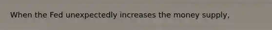 When the Fed unexpectedly increases the money supply,