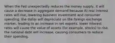 When the Fed unexpectedly reduces the money supply, it will cause a decrease in aggregate demand because A) real interest rates will rise, lowering business investment and consumer spending. the dollar will depreciate on the foreign exchange market, leading to an increase in net exports. lower interest rates will cause the value of assets (for example, stocks) to rise. the national debt will increase, causing consumers to reduce their spending.