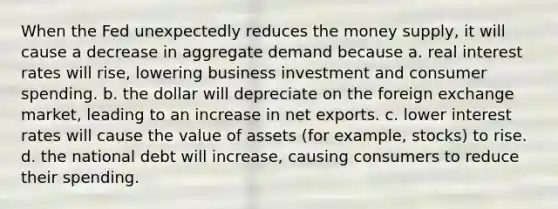 When the Fed unexpectedly reduces the money supply, it will cause a decrease in aggregate demand because a. real interest rates will rise, lowering business investment and consumer spending. b. the dollar will depreciate on the foreign exchange market, leading to an increase in net exports. c. lower interest rates will cause the value of assets (for example, stocks) to rise. d. the national debt will increase, causing consumers to reduce their spending.