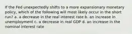 If the Fed unexpectedly shifts to a more expansionary monetary policy, which of the following will most likely occur in the short run? a. a decrease in the real interest rate b. an increase in unemployment c. a decrease in real GDP d. an increase in the nominal interest rate