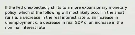 If the Fed unexpectedly shifts to a more expansionary monetary policy, which of the following will most likely occur in the short run? a. a decrease in the real interest rate b. an increase in unemployment c. a decrease in real GDP d. an increase in the nominal interest rate