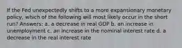 If the Fed unexpectedly shifts to a more expansionary monetary policy, which of the following will most likely occur in the short run? Answers: a. a decrease in real GDP b. an increase in unemployment c. an increase in the nominal interest rate d. a decrease in the real interest rate