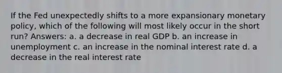 If the Fed unexpectedly shifts to a more expansionary monetary policy, which of the following will most likely occur in the short run? Answers: a. a decrease in real GDP b. an increase in unemployment c. an increase in the nominal interest rate d. a decrease in the real interest rate