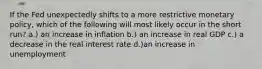 If the Fed unexpectedly shifts to a more restrictive monetary policy, which of the following will most likely occur in the short run? a.) an increase in inflation b.) an increase in real GDP c.) a decrease in the real interest rate d.)an increase in unemployment