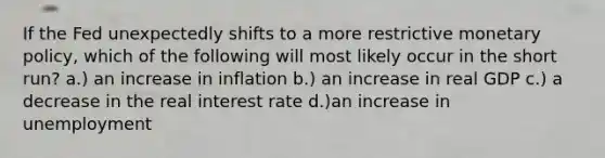 If the Fed unexpectedly shifts to a more restrictive monetary policy, which of the following will most likely occur in the short run? a.) an increase in inflation b.) an increase in real GDP c.) a decrease in the real interest rate d.)an increase in unemployment