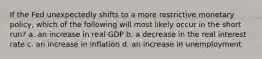 If the Fed unexpectedly shifts to a more restrictive monetary policy, which of the following will most likely occur in the short run? a. an increase in real GDP b. a decrease in the real interest rate c. an increase in inflation d. an increase in unemployment