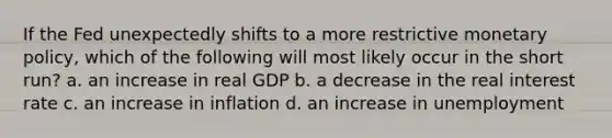 If the Fed unexpectedly shifts to a more restrictive <a href='https://www.questionai.com/knowledge/kEE0G7Llsx-monetary-policy' class='anchor-knowledge'>monetary policy</a>, which of the following will most likely occur in the short run? a. an increase in real GDP b. a decrease in the real interest rate c. an increase in inflation d. an increase in unemployment