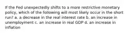 If the Fed unexpectedly shifts to a more restrictive monetary policy, which of the following will most likely occur in the short run? a. a decrease in the real interest rate b. an increase in unemployment c. an increase in real GDP d. an increase in inflation