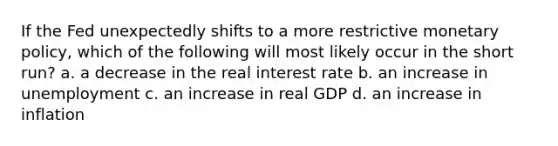 If the Fed unexpectedly shifts to a more restrictive <a href='https://www.questionai.com/knowledge/kEE0G7Llsx-monetary-policy' class='anchor-knowledge'>monetary policy</a>, which of the following will most likely occur in the short run? a. a decrease in the real interest rate b. an increase in unemployment c. an increase in real GDP d. an increase in inflation