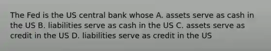 The Fed is the US central bank whose A. assets serve as cash in the US B. liabilities serve as cash in the US C. assets serve as credit in the US D. liabilities serve as credit in the US