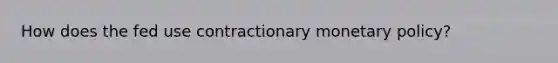 How does the fed use contractionary monetary policy?