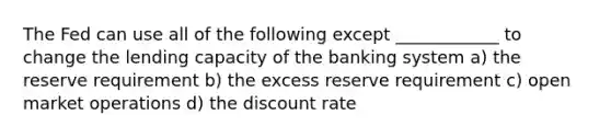 The Fed can use all of the following except ____________ to change the lending capacity of the banking system a) the reserve requirement b) the excess reserve requirement c) open market operations d) the discount rate