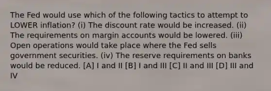 The Fed would use which of the following tactics to attempt to LOWER inflation? (i) The discount rate would be increased. (ii) The requirements on margin accounts would be lowered. (iii) Open operations would take place where the Fed sells government securities. (iv) The reserve requirements on banks would be reduced. [A] I and II [B] I and III [C] II and III [D] III and IV