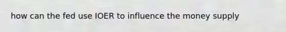how can the fed use IOER to influence the money supply