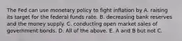 The Fed can use monetary policy to fight inflation by A. raising its target for the federal funds rate. B. decreasing bank reserves and the money supply. C. conducting open market sales of government bonds. D. All of the above. E. A and B but not C.