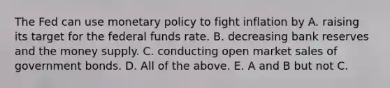 The Fed can use monetary policy to fight inflation by A. raising its target for the federal funds rate. B. decreasing bank reserves and the money supply. C. conducting open market sales of government bonds. D. All of the above. E. A and B but not C.