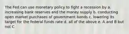 The Fed can use monetary policy to fight a recession by a. increasing bank reserves and the money supply b. conducting open market purchases of government bonds c. lowering its target for the federal funds rate d. all of the above e. A and B but not C