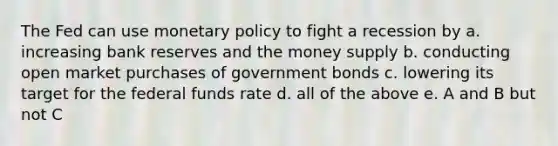 The Fed can use <a href='https://www.questionai.com/knowledge/kEE0G7Llsx-monetary-policy' class='anchor-knowledge'>monetary policy</a> to fight a recession by a. increasing bank reserves and the money supply b. conducting open market purchases of government bonds c. lowering its target for the federal funds rate d. all of the above e. A and B but not C