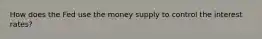 How does the Fed use the money supply to control the interest rates?