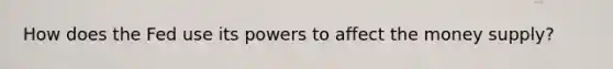 How does the Fed use its powers to affect the money supply?