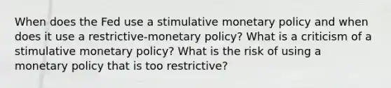 When does the Fed use a stimulative <a href='https://www.questionai.com/knowledge/kEE0G7Llsx-monetary-policy' class='anchor-knowledge'>monetary policy</a> and when does it use a restrictive-monetary policy? What is a criticism of a stimulative monetary policy? What is the risk of using a monetary policy that is too restrictive?