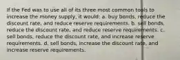 If the Fed was to use all of its three most common tools to increase the money supply, it would: a. buy bonds, reduce the discount rate, and reduce reserve requirements. b. sell bonds, reduce the discount rate, and reduce reserve requirements. c. sell bonds, reduce the discount rate, and increase reserve requirements. d. sell bonds, increase the discount rate, and increase reserve requirements.