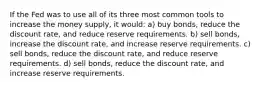 If the Fed was to use all of its three most common tools to increase the money supply, it would: a) buy bonds, reduce the discount rate, and reduce reserve requirements. b) sell bonds, increase the discount rate, and increase reserve requirements. c) sell bonds, reduce the discount rate, and reduce reserve requirements. d) sell bonds, reduce the discount rate, and increase reserve requirements.