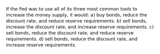 If the Fed was to use all of its three most common tools to increase the money supply, it would: a) buy bonds, reduce the discount rate, and reduce reserve requirements. b) sell bonds, increase the discount rate, and increase reserve requirements. c) sell bonds, reduce the discount rate, and reduce reserve requirements. d) sell bonds, reduce the discount rate, and increase reserve requirements.