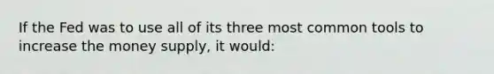 If the Fed was to use all of its three most common tools to increase the money supply, it would: